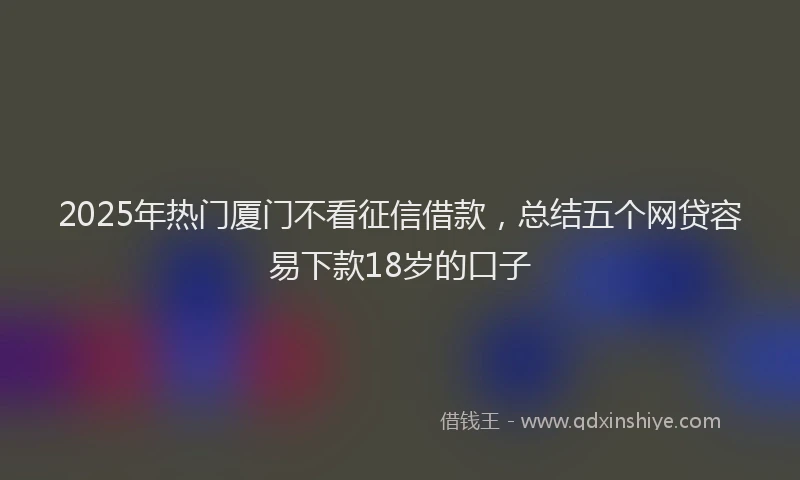 2025年热门厦门不看征信借款，总结五个网贷容易下款18岁的口子