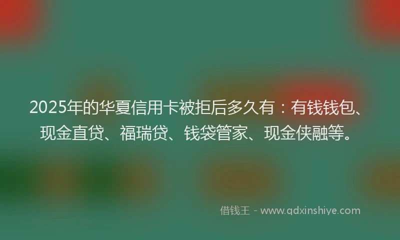 2025年的华夏信用卡被拒后多久有：有钱钱包、现金直贷、福瑞贷、钱袋管家、现金侠融等。