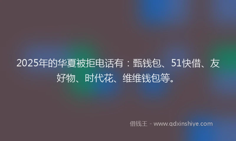 2025年的华夏被拒电话有：甄钱包、51快借、友好物、时代花、维维钱包等。
