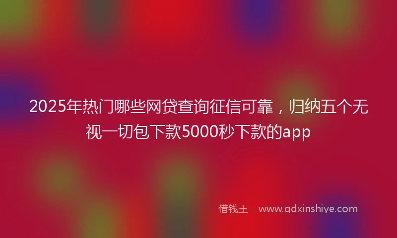 2025年热门哪些网贷查询征信可靠，归纳五个无视一切包下款5000秒下款的app
