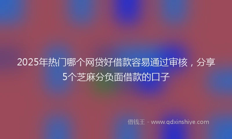 2025年热门哪个网贷好借款容易通过审核，分享5个芝麻分负面借款的口子
