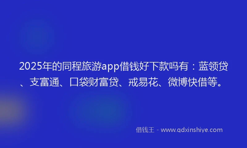 2025年的同程旅游app借钱好下款吗有：蓝领贷、支富通、口袋财富贷、戒易花、微博快借等。