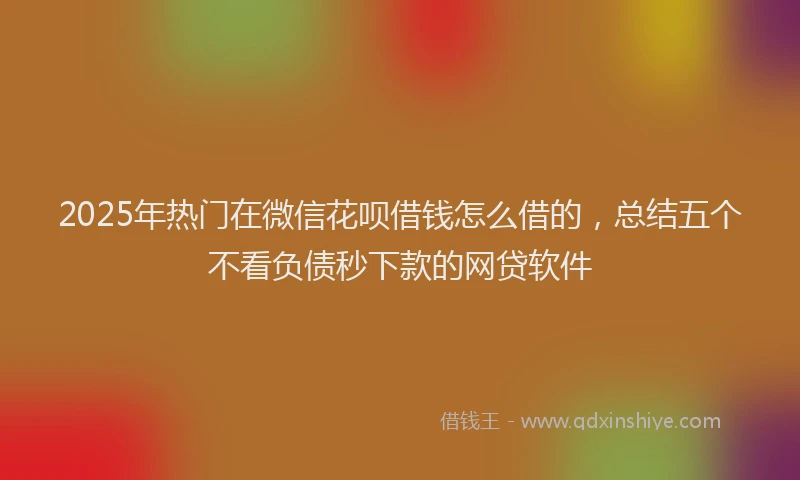 2025年热门在微信花呗借钱怎么借的，总结五个不看负债秒下款的网贷软件