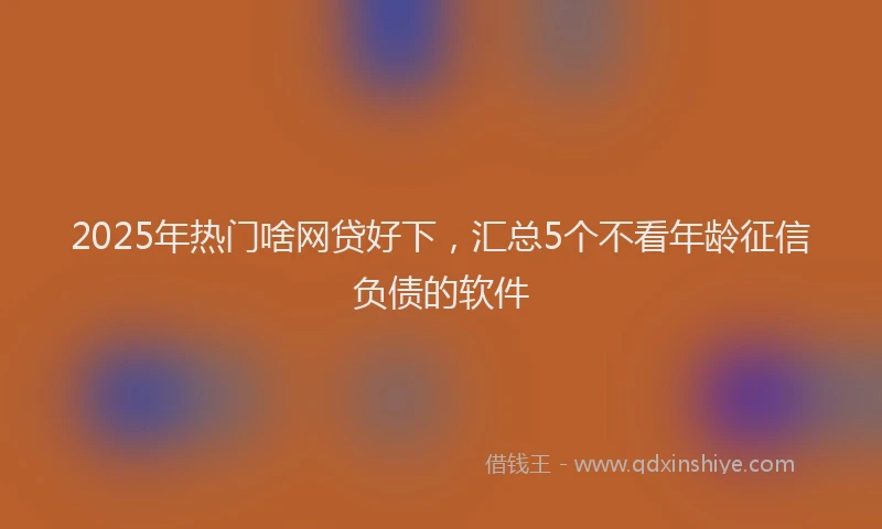 2025年热门啥网贷好下，汇总5个不看年龄征信负债的软件