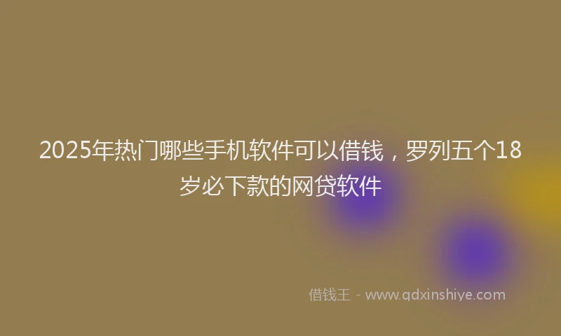 2025年热门哪些手机软件可以借钱，罗列五个18岁必下款的网贷软件