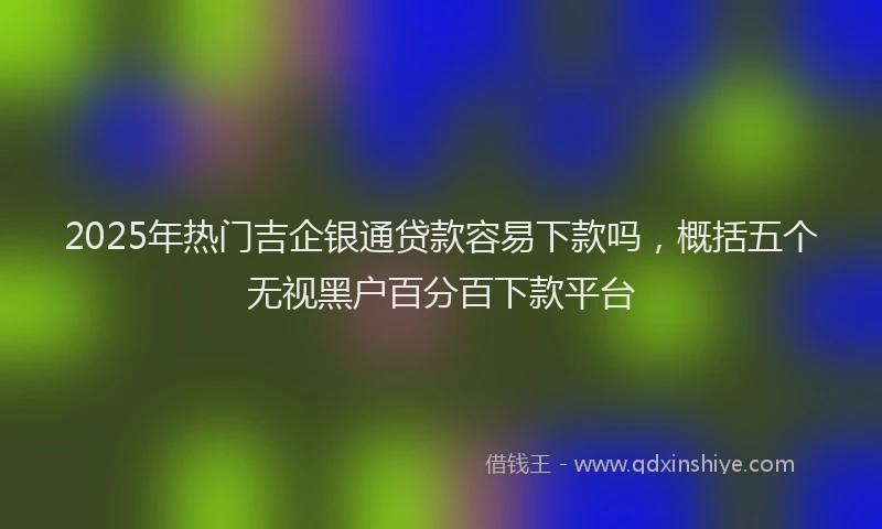2025年热门吉企银通贷款容易下款吗，概括五个无视黑户百分百下款平台