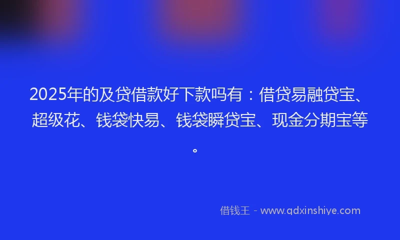 2025年的及贷借款好下款吗有：借贷易融贷宝、超级花、钱袋快易、钱袋瞬贷宝、现金分期宝等。