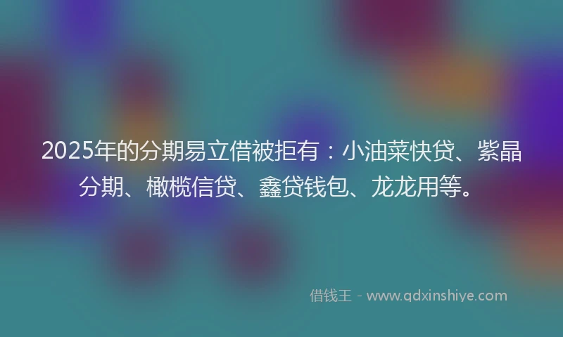 2025年的分期易立借被拒有：小油菜快贷、紫晶分期、橄榄信贷、鑫贷钱包、龙龙用等。