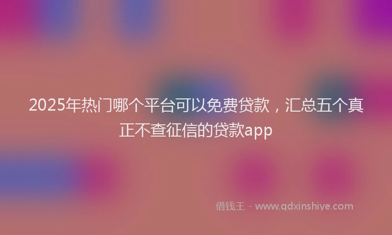 2025年热门哪个平台可以免费贷款，汇总五个真正不查征信的贷款app