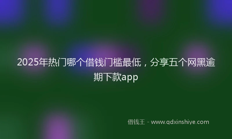 2025年热门哪个借钱门槛最低，分享五个网黑逾期下款app