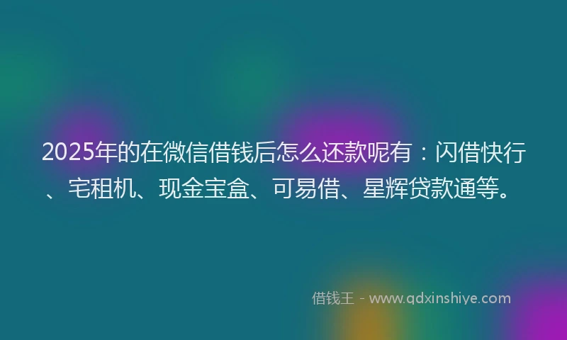 2025年的在微信借钱后怎么还款呢有：闪借快行、宅租机、现金宝盒、可易借、星辉贷款通等。
