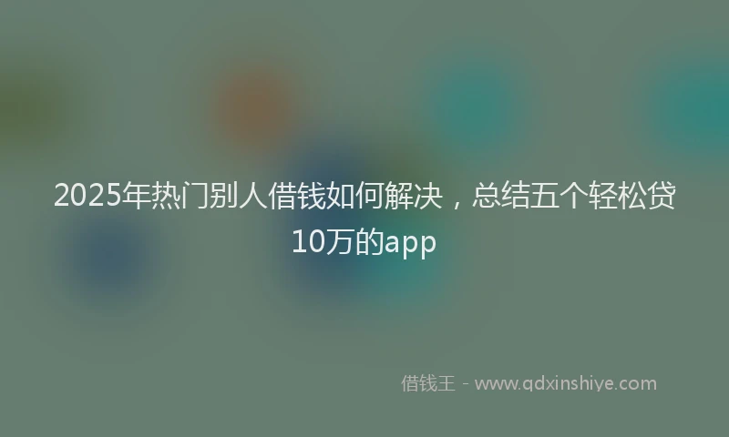2025年热门别人借钱如何解决，总结五个轻松贷10万的app