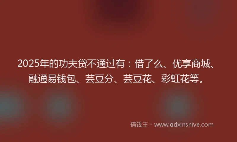 2025年的功夫贷不通过有：借了么、优享商城、融通易钱包、芸豆分、芸豆花、彩虹花等。