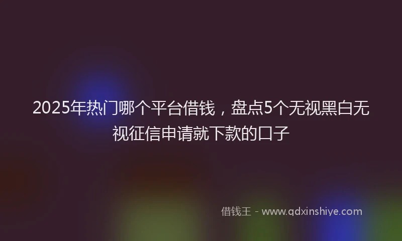 2025年热门哪个平台借钱，盘点5个无视黑白无视征信申请就下款的口子