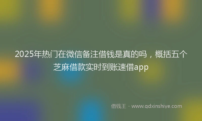 2025年热门在微信备注借钱是真的吗，概括五个芝麻借款实时到账速借app