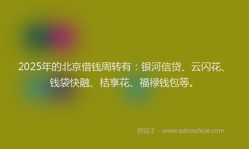 2025年的北京借钱周转有：银河信贷、云闪花、钱袋快融、桔享花、福禄钱包等。