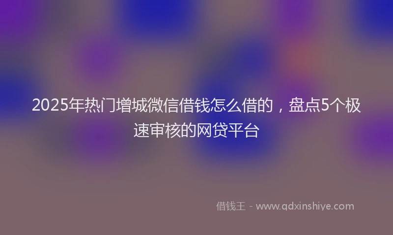 2025年热门增城微信借钱怎么借的，盘点5个极速审核的网贷平台