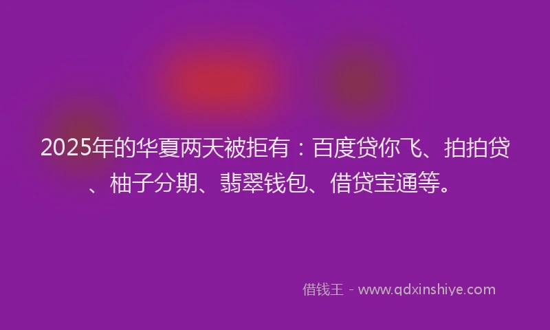 2025年的华夏两天被拒有：百度贷你飞、拍拍贷、柚子分期、翡翠钱包、借贷宝通等。