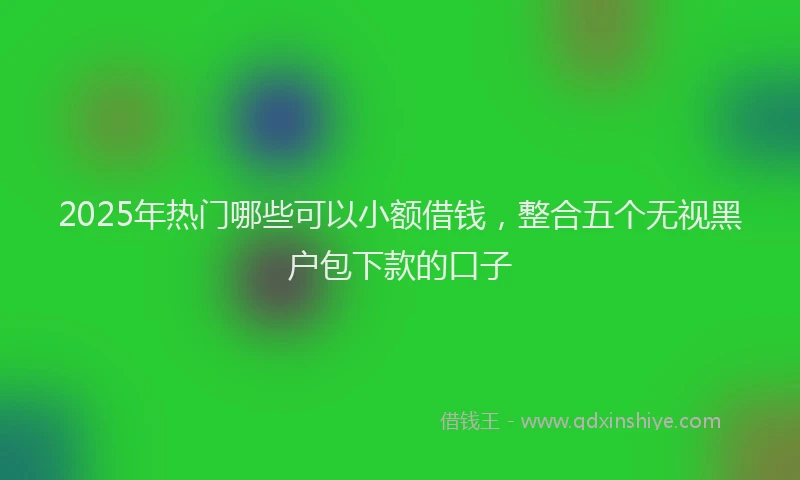 2025年热门哪些可以小额借钱，整合五个无视黑户包下款的口子