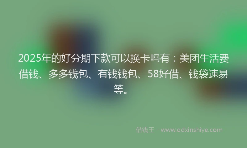 2025年的好分期下款可以换卡吗有：美团生活费借钱、多多钱包、有钱钱包、58好借、钱袋速易等。