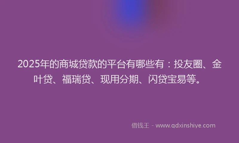 2025年的商城贷款的平台有哪些有：投友圈、金叶贷、福瑞贷、现用分期、闪贷宝易等。