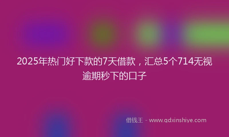 2025年热门好下款的7天借款，汇总5个714无视逾期秒下的口子