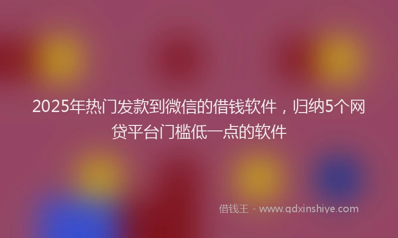 2025年热门发款到微信的借钱软件，归纳5个网贷平台门槛低一点的软件