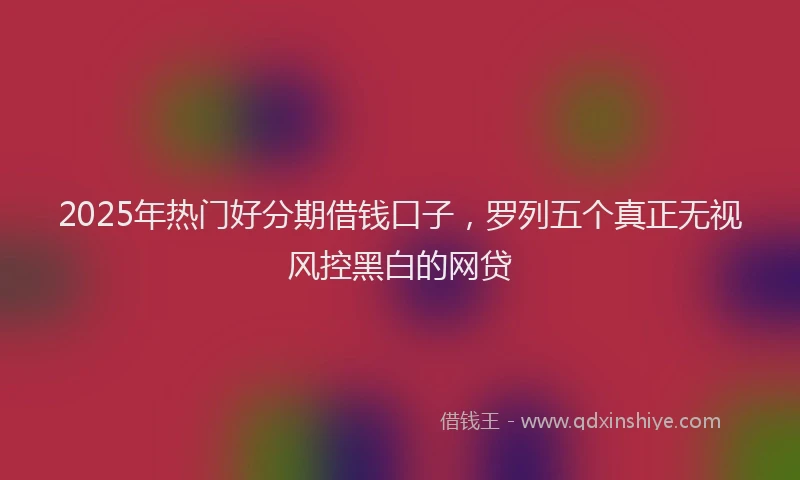 2025年热门好分期借钱口子，罗列五个真正无视风控黑白的网贷