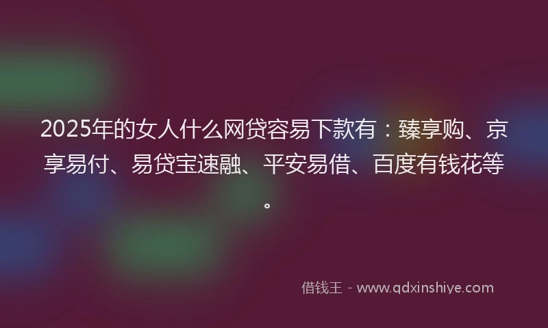 2025年的女人什么网贷容易下款有：臻享购、京享易付、易贷宝速融、平安易借、百度有钱花等。