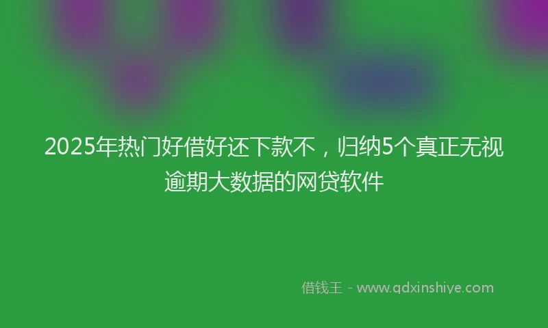 2025年热门好借好还下款不，归纳5个真正无视逾期大数据的网贷软件