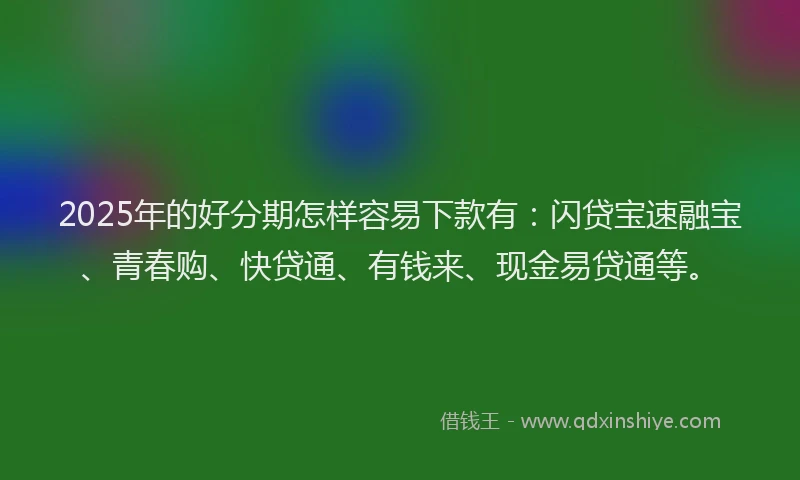 2025年的好分期怎样容易下款有：闪贷宝速融宝、青春购、快贷通、有钱来、现金易贷通等。