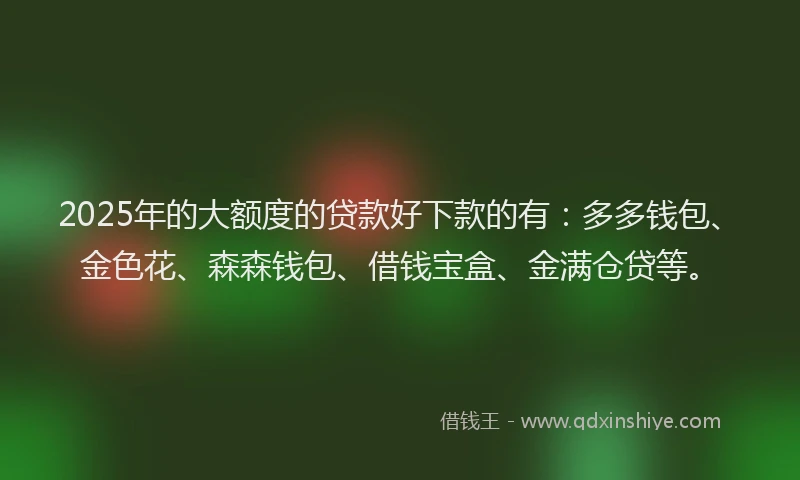 2025年的大额度的贷款好下款的有：多多钱包、金色花、森森钱包、借钱宝盒、金满仓贷等。