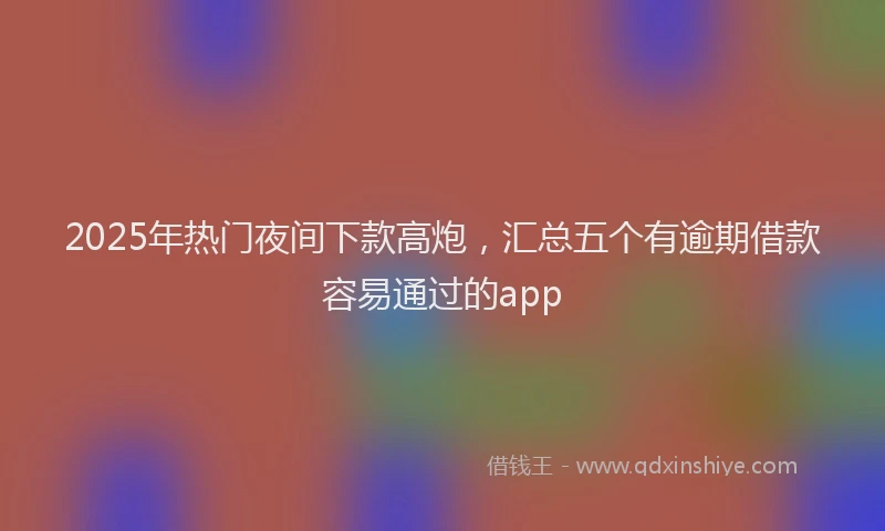 2025年热门夜间下款高炮，汇总五个有逾期借款容易通过的app