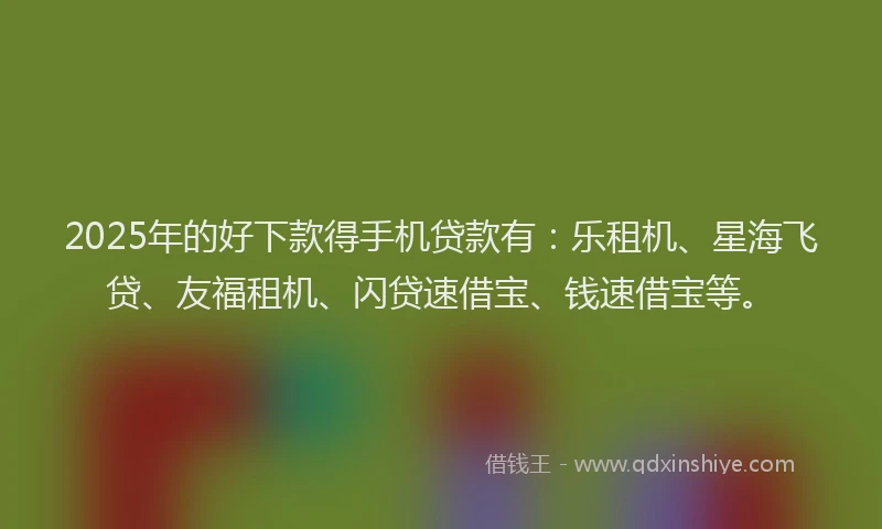 2025年的好下款得手机贷款有：乐租机、星海飞贷、友福租机、闪贷速借宝、钱速借宝等。