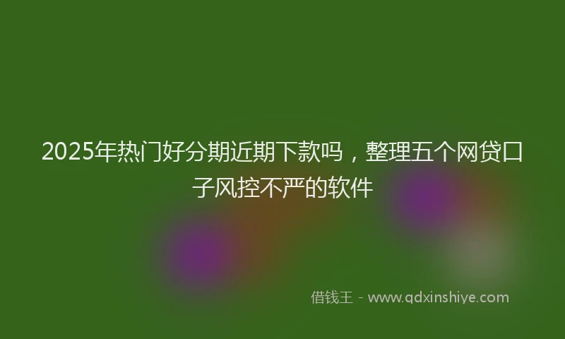 2025年热门好分期近期下款吗，整理五个网贷口子风控不严的软件