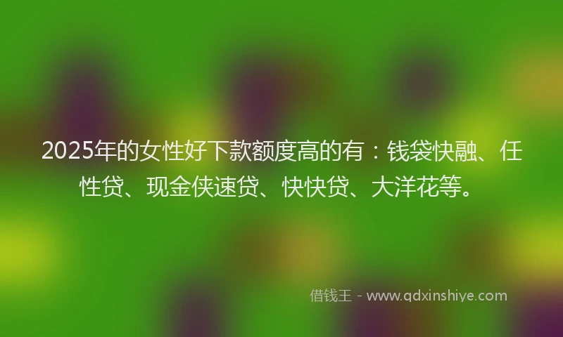 2025年的女性好下款额度高的有：钱袋快融、任性贷、现金侠速贷、快快贷、大洋花等。
