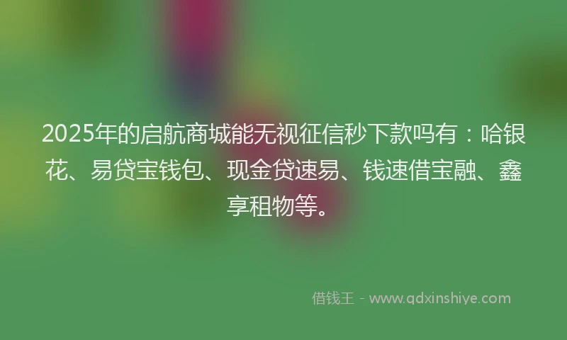 2025年的启航商城能无视征信秒下款吗有：哈银花、易贷宝钱包、现金贷速易、钱速借宝融、鑫享租物等。