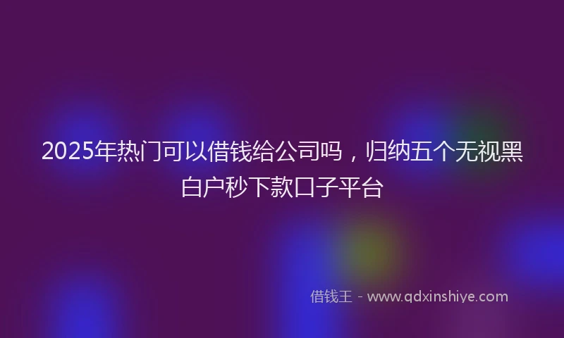 2025年热门可以借钱给公司吗，归纳五个无视黑白户秒下款口子平台