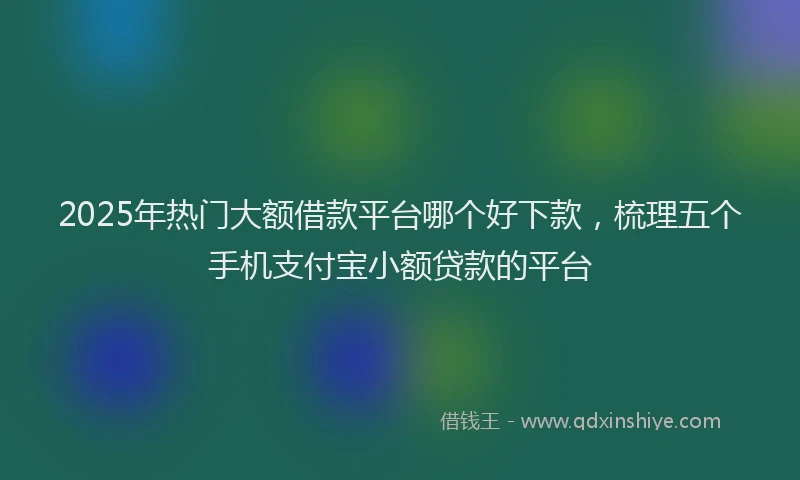 2025年热门大额借款平台哪个好下款，梳理五个手机支付宝小额贷款的平台
