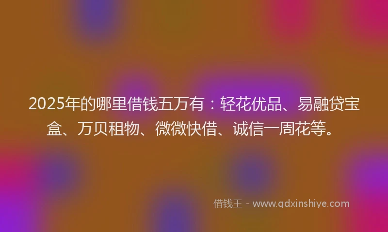 2025年的哪里借钱五万有：轻花优品、易融贷宝盒、万贝租物、微微快借、诚信一周花等。
