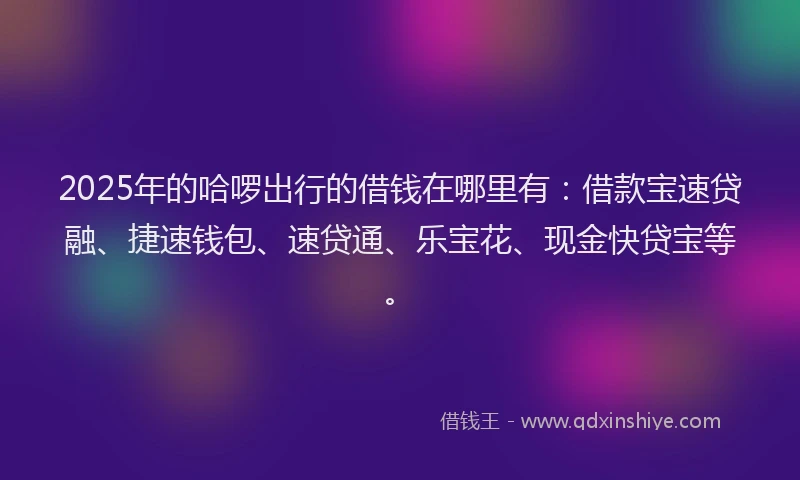 2025年的哈啰出行的借钱在哪里有：借款宝速贷融、捷速钱包、速贷通、乐宝花、现金快贷宝等。
