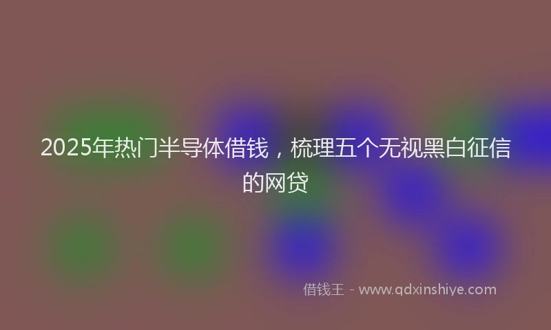 2025年热门半导体借钱，梳理五个无视黑白征信的网贷