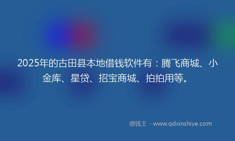 2025年的古田县本地借钱软件有：腾飞商城、小金库、星贷、招宝商城、拍拍用等。