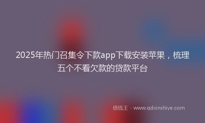 2025年热门召集令下款app下载安装苹果，梳理五个不看欠款的贷款平台