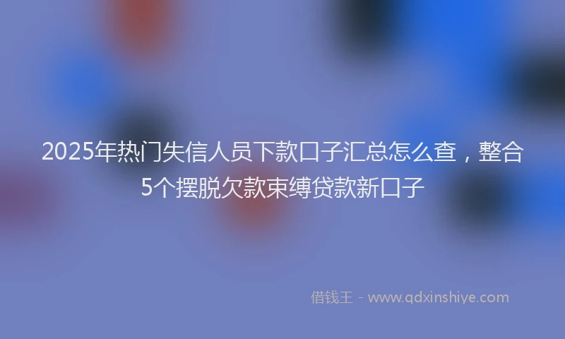 2025年热门失信人员下款口子汇总怎么查，整合5个摆脱欠款束缚贷款新口子