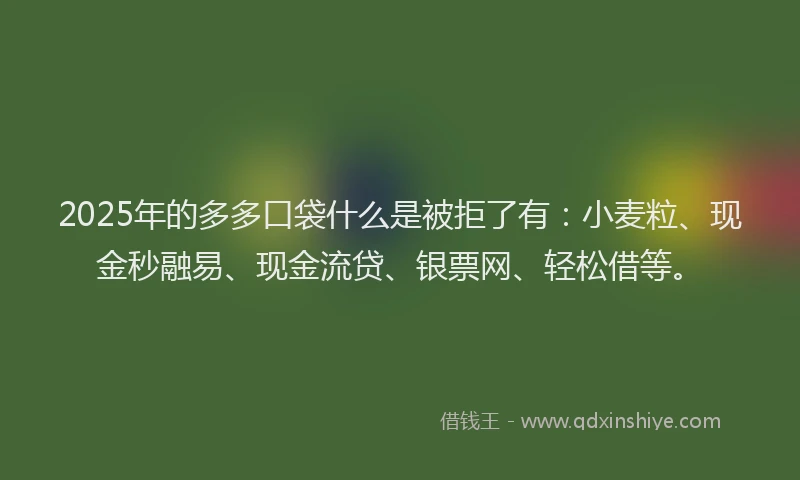 2025年的多多口袋什么是被拒了有：小麦粒、现金秒融易、现金流贷、银票网、轻松借等。