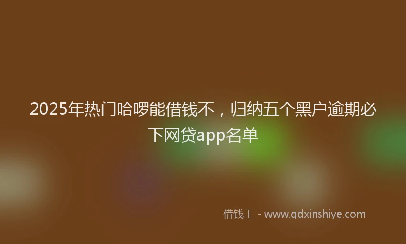 2025年热门哈啰能借钱不，归纳五个黑户逾期必下网贷app名单