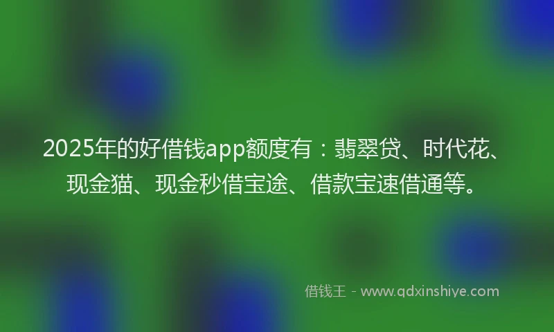 2025年的好借钱app额度有：翡翠贷、时代花、现金猫、现金秒借宝途、借款宝速借通等。