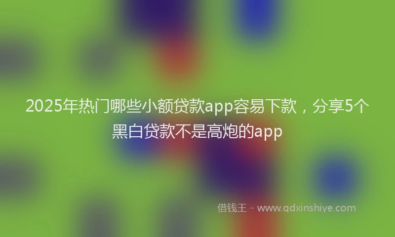 2025年热门哪些小额贷款app容易下款，分享5个黑白贷款不是高炮的app