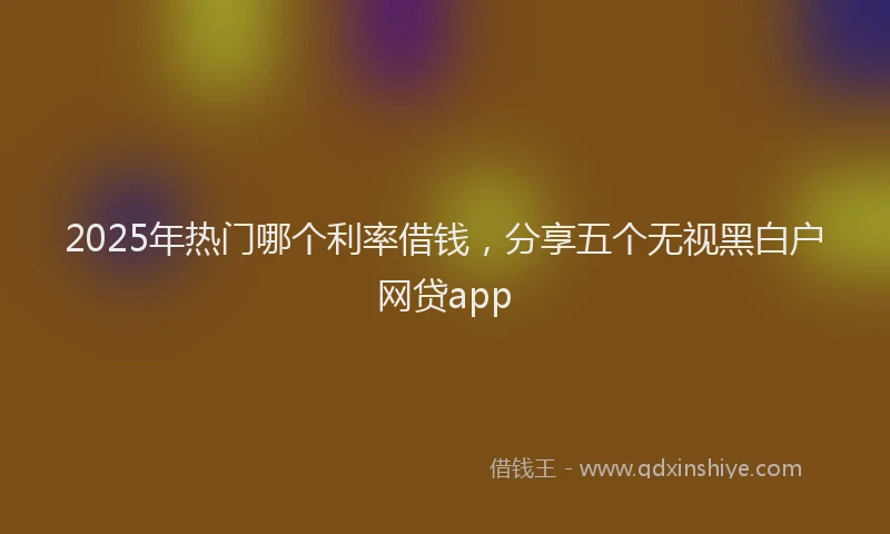 2025年热门哪个利率借钱，分享五个无视黑白户网贷app
